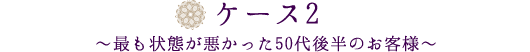 ケース2～最も状態が悪かった５０代後半のお客様～